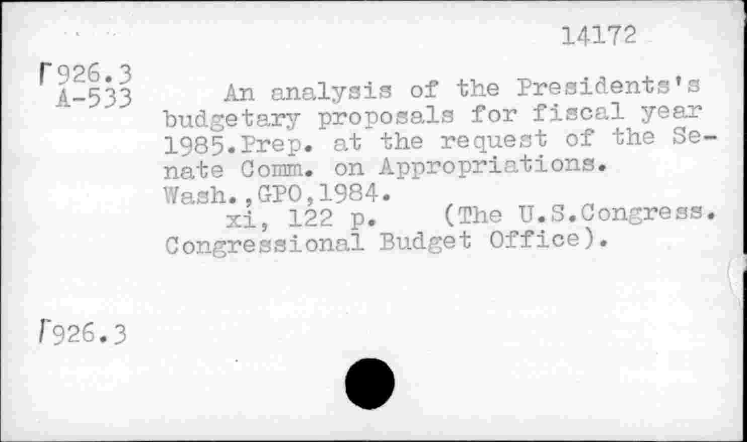 ﻿14172
P926.3
A-533
An analysis of the Presidents’s budgetary proposals for fiscal year 1985.Prep, at the request of the Se nate Comm, on Appropriations.
Wash.,GPO,1984.
xi, 122 p. (The U.S.Congress Congressional Budget Office).
P926.3